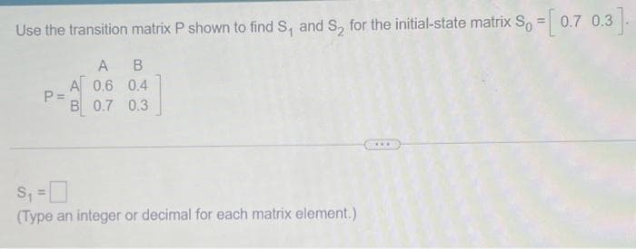 Use the transition matrix P shown to find S₁ and S₂ for the initial-state matrix S₁ = [0.7 0.3].
A B
A 0.6 0.4
B 0.7 0.3
P=
S₁ =
(Type an integer or decimal for each matrix element.)
***