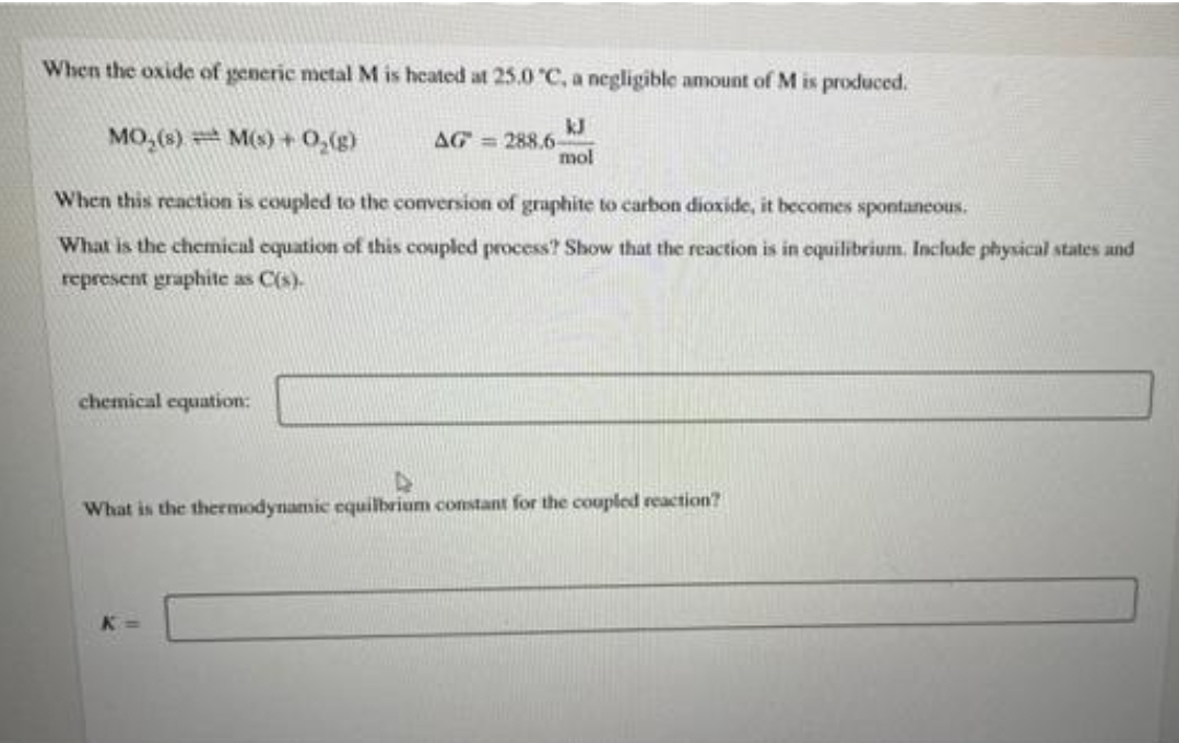 When the oxide of generic metal M is heated at 25.0 °C, a negligible amount of M is produced.
MO₂ (s) M(s) + O₂(g)
When this reaction is coupled to the conversion of graphite to carbon dioxide, it becomes spontaneous.
What is the chemical equation of this coupled process? Show that the reaction is in equilibrium. Include physical states and
represent graphite as C(s).
chemical equation:
AG=288.6-
K
mol
What is the thermodynamic equilbrium constant for the coupled reaction?