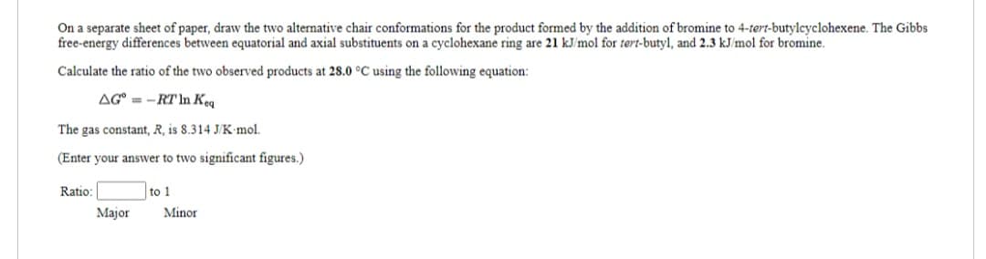 On a separate sheet of paper, draw the two alternative chair conformations for the product formed by the addition of bromine to 4-tert-butylcyclohexene. The Gibbs
free-energy differences between equatorial and axial substituents on a cyclohexane ring are 21 kJ/mol for tert-butyl, and 2.3 kJ/mol for bromine.
Calculate the ratio of the two observed products at 28.0 °C using the following equation:
AG-RT In Keq
The gas constant, R, is 8.314 J/K mol.
(Enter your answer to two significant figures.)
Ratio:
Major
to 1
Minor