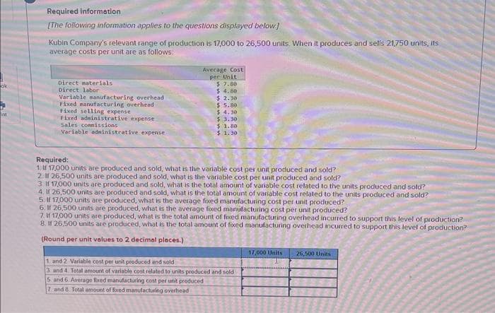 M
Required information
[The following information applies to the questions displayed below.]
Kubin Company's relevant range of production is 17,000 to 26,500 units. When it produces and sells 21,750 units, its
average costs per unit are as follows:
Direct materials
Direct labor
Variable manufacturing overhead
Fixed manufacturing overhead
Fixed selling expense
Fixed administrative expense
Sales commissions
Variable administrative expense
Average Cost
per Unit
$7.80
$ 4.80
$ 2.30
$ 5.80
$4.30
$ 3.30
$ 1.80
$ 1.30
Required:
1. If 17,000 units are produced and sold, what is the variable cost per unit produced and sold?
2. If 26,500 units are produced and sold, what is the variable cost per unit produced and sold?
3. If 17,000 units are produced and sold, what is the total amount of variable cost related to the units produced and sold?
4. If 26,500 units are produced and sold, what is the total amount of variable cost related to the units produced and sold?
5. If 17,000 units are produced, what is the average fixed manufacturing cost per unit produced?
6. If 26,500 units are produced, what is the average fixed manufacturing cost per unit produced?
7. If 17,000 units are produced, what is the total amount of fixed manufacturing overhead incurred to support this level of production?
8. If 26,500 units are produced, what is the total amount of fixed manufacturing overhead incurred to support this level of production?
(Round per unit values to 2 decimal places.)
1 and 2 Variable cost per unit produced and sold
3 and 4. Total amount of variable cost related to units produced and sold
5 and 6. Average fixed manufacturing cost per unit produced
7 and 8 Total amount of fixed manufacturing overhead
17,000 Units
26,500 Units