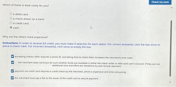 Which of these is least costly for you?
O a debit card
O a check drawn on a bank
O a credit card
cash
Check my work
Why are the others more expensive?
Instructions: In order to receive full credit, you must make a selection for each option. For correct answer(s), click the box once to
place a check mark. For incorrect answer(s), click twice to empty the box.
accepting checks often requires a photo ID, and taking time to check them increases the merchant's time costs.
the merchant does not know for sure whether funds are available in either the check writer or debt card user's account. If they are not
additional time and effort are needed to try and recover payment
payment via credit card requires a credit check by the merchant, which is expensive and time-consuming.
the merchant must pay a fee to the issuer of the credit card to secure payment.