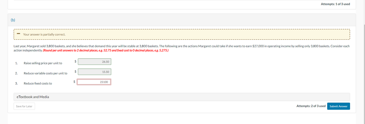 (b)
1.
Last year, Margaret sold 3,800 baskets, and she believes that demand this year will be stable at 3,800 baskets. The following are the actions Margaret could take if she wants to earn $27,000 in operating income by selling only 3,800 baskets. Consider each
action independently. (Round per unit answers to 2 decimal places, e.g. 52.75 and fixed cost to 0 decimal places, e.g. 5,275.)
2.
Your answer is partially correct.
3.
Raise selling price per unit to
Reduce variable costs per unit to
Reduce fixed costs to
eTextbook and Media
Save for Later
$
$
26.50
15.50
Attempts: 1 of 3 used
25100
Attempts: 2 of 3 used
Submit Answer