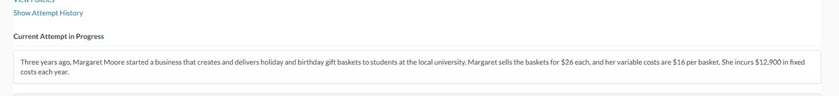 Show Attempt History
Current Attempt in Progress
Three years ago, Margaret Moore started a business that creates and delivers holiday and birthday gift baskets to students at the local university. Margaret sells the baskets for $26 each, and her variable costs are $16 per basket. She incurs $12,900 in fixed
costs each year.