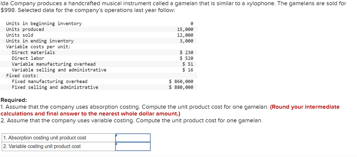 Ida Company produces a handcrafted musical instrument called a gamelan that is similar to a xylophone. The gamelans are sold for
$998. Selected data for the company's operations last year follow:
Units in beginning inventory
Units produced
Units sold
Units in ending inventory
Variable costs per unit:
Direct materials
Direct labor
Variable manufacturing overhead
Variable selling and administrative
Fixed costs:
Fixed manufacturing overhead
Fixed selling and administrative
0
15,000
12,000
3,000
1. Absorption costing unit product cost
2. Variable costing unit product cost
$ 230
$ 520
$51
$ 16
$ 860,000
$ 880,000
Required:
1. Assume that the company uses absorption costing. Compute the unit product cost for one gamelan. (Round your intermediate
calculations and final answer to the nearest whole dollar amount.)
2. Assume that the company uses variable costing. Compute the unit product cost for one gamelan.