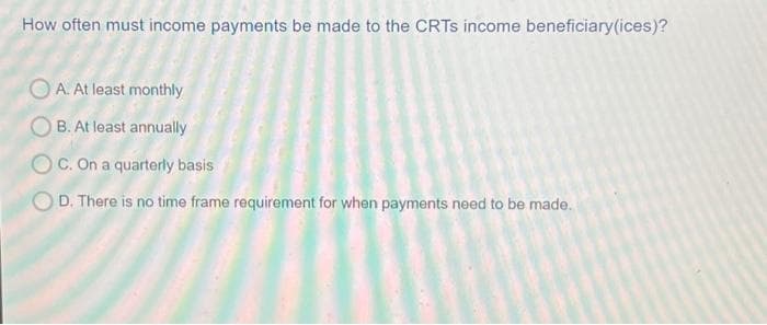 How often must income payments be made to the CRTS income beneficiary(ices)?
OA. At least monthly
OB. At least annually
OC. On a quarterly basis
OD. There is no time frame requirement for when payments need to be made.