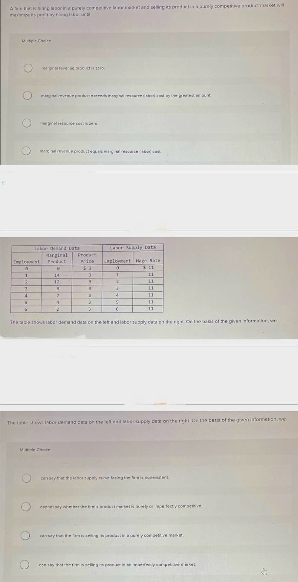 v
A firm that is hiring labor in a purely competitive labor market and selling its product in a purely competitive product market will
maximize its profit by hiring labor until
Multiple Choice
marginal revenue product is zero.
marginal revenue product exceeds marginal resource (labor) cost by the greatest amount
marginal resource cost is zero.
marginal revenue product equals marginal resource (labor) cost.
Labor Demand Data
Marginal Product
Price
$3
3
3
3
3
3
3
Employment Product
e
8
1
2
3
4
5
6
14
12
9
7
4
2
Labor Supply Data
Employment Wage Rate
0
$ 11
1
11
2
11
3
11
4
11
5
11
6
11
The table shows labor demand data on the left and labor supply data on the right. On the basis of the given information, we
Multiple Choice
The table shows labor demand data on the left and labor supply data on the right. On the basis of the given information, we
can say that the labor supply curve facing the firm is nonexistent.
cannot say whether the firm's product market is purely or imperfectly competitive.
can say that the firm is selling its product in a purely competitive market.
can say that the firm is selling its product in an imperfectly competitive market