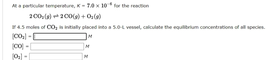 At a particular temperature, K = 7.0 × 10-6 for the reaction
2CO,(g)→2CO(g)+02(g)
If 4.5 moles of CO2 is initially placed into a 5.0-L vessel, calculate the equilibrium concentrations of all species.
[CO₂]
M
[Co] =
[0₂] =
M
M