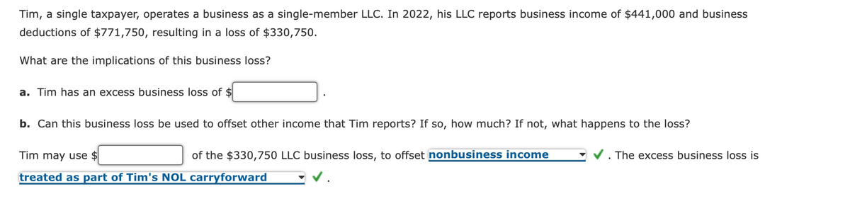 Tim, a single taxpayer, operates a business as a single-member LLC. In 2022, his LLC reports business income of $441,000 and business
deductions of $771,750, resulting in a loss of $330,750.
What are the implications of this business loss?
a. Tim has an excess business loss of $
b. Can this business loss be used to offset other income that Tim reports? If so, how much? If not, what happens to the loss?
of the $330,750 LLC business loss, to offset nonbusiness income
Tim may use $
treated as part of Tim's NOL carryforward
The excess business loss is