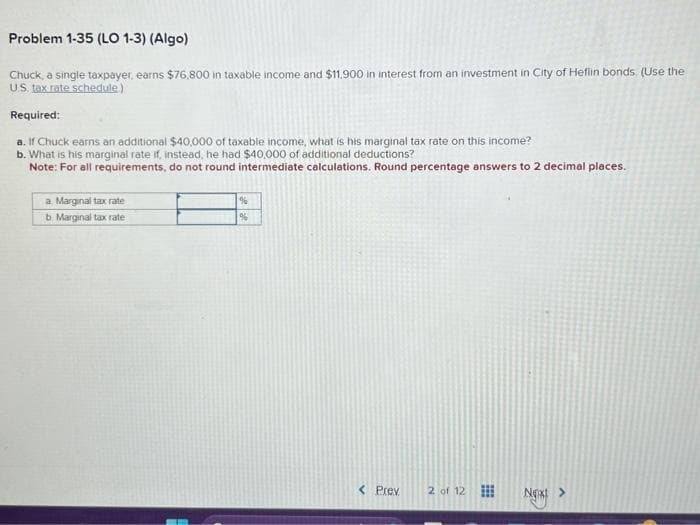 Problem 1-35 (LO 1-3) (Algo)
Chuck, a single taxpayer, earns $76,800 in taxable income and $11,900 in interest from an investment in City of Heflin bonds (Use the
U.S. tax rate schedule)
Required:
a. If Chuck earns an additional $40,000 of taxable income, what is his marginal tax rate on this income?
b. What is his marginal rate if, instead, he had $40,000 of additional deductions?
Note: For all requirements, do not round intermediate calculations. Round percentage answers to 2 decimal places.
a Marginal tax rate
b. Marginal tax rate
%
%
< Prev
2 of 12
Next >