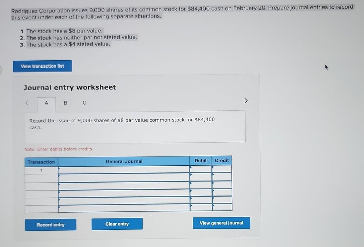 Rodriguez Corporation issues 9,000 shares of its common stock for $84,400 cash on February 20. Prepare journal entries to record
this event under each of the following separate situations.
1. The stock has a $8 par value.
2. The stock has neither par nor stated value.
3. The stock has a $4 stated value.
View transaction list
Journal entry worksheet
A
B
Record the issue of 9,000 shares of $8 par value common stock for $84,400
cash.
Transaction
1
C
Note: Enter debits before credits.
Record entry
General Journal
Clear entry
Debit
Credit
View general journal
>