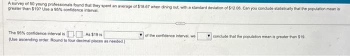 A survey of 50 young professionals found that they spent an average of $18.67 when dining out, with a standard deviation of $12.06. Can you conclude statistically that the population mean is
greater than $197? Use a 95% confidence interval.
The 95% confidence interval is. As $19 is
(Use ascending order. Round to four decimal places as needed.)
of the confidence interval, we
conclude that the population mean is greater than $19.