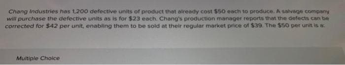 Chang Industries has 1,200 defective units of product that already cost $50 each to produce. A salvage company
will purchase the defective units as is for $23 each. Chang's production manager reports that the defects can be
corrected for $42 per unit, enabling them to be sold at their regular market price of $39. The $50 per unit is a:
Multiple Choice