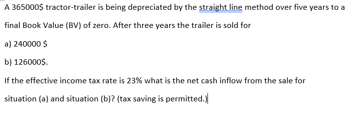 A 365000$ tractor-trailer is being depreciated by the straight line method over five years to a
final Book Value (BV) of zero. After three years the trailer is sold for
a) 240000 $
b) 126000$.
If the effective income tax rate is 23% what is the net cash inflow from the sale for
situation (a) and situation (b)? (tax saving is permitted.)