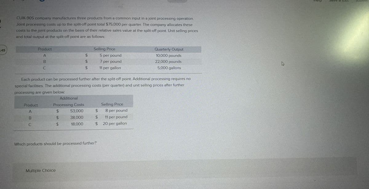 45
CUIK-905 company manufactures three products from a common input in a joint processing operation.
Joint processing costs up to the split-off point total $75,000 per quarter. The company allocates these
costs to the joint products on the basis of their relative sales value at the split-off point. Unit selling prices
and total output at the split-off point are as follows:
Product
A
B
C
Product
A
B
C
Additional
Processing Costs
$
$
53,000
38,000
18,000
$
$
$
$
Selling Price
Each product can be processed further after the split-off point. Additional processing requires no
special facilities. The additional processing costs (per quarter) and unit selling prices after further
processing are given below.
Multiple Choice
$
$
$
Which products should be processed further?
5 per pound
7 per pound
11 per gallon
Selling Price
Quarterly Output
10,000 pounds
22,000 pounds
5,000 gallons
8 per pound
11 per pound
20 per gallon
