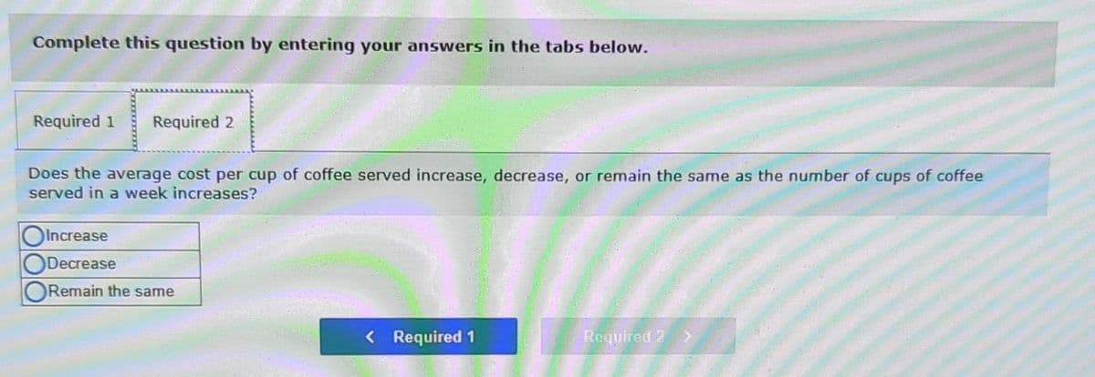 Complete this question by entering your answers in the tabs below.
Required 1 Required 2
Does the average cost per cup of coffee served increase, decrease, or remain the same as the number of cups of coffee
served in a week increases?
OIncrease
Decrease
ORemain the same
< Required 1
Required 2