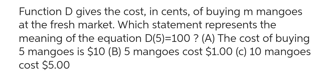 Function D gives the cost, in cents, of buying m mangoes
at the fresh market. Which statement represents the
meaning of the equation D(5)=100 ? (A) The cost of buying
5 mangoes is $10 (B) 5 mangoes cost $1.00 (c) 10 mangoes
cost $5.00