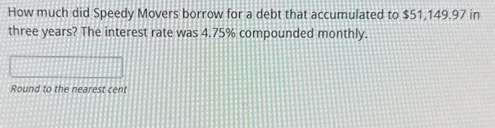 How much did Speedy Movers borrow for a debt that accumulated to $51,149.97 in
three years? The interest rate was 4.75% compounded monthly.
Round to the nearest cent