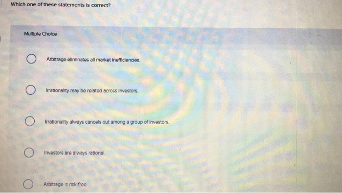 Which one of these statements is correct?
Multiple Choice
O
O
Arbitrage eliminates all market inefficiencies.
Irrationality may be related across Investors.
Irrationality always cancels out among a group of Investors.
Investors are always rational..
Arbitrage is risk-free.