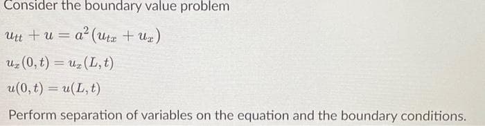 Consider the boundary value problem
utt + u=a² (utx + Ux)
uz (0, t) = uz (L, t)
u(0, t) = u(L, t)
Perform separation of variables on the equation and the boundary conditions.