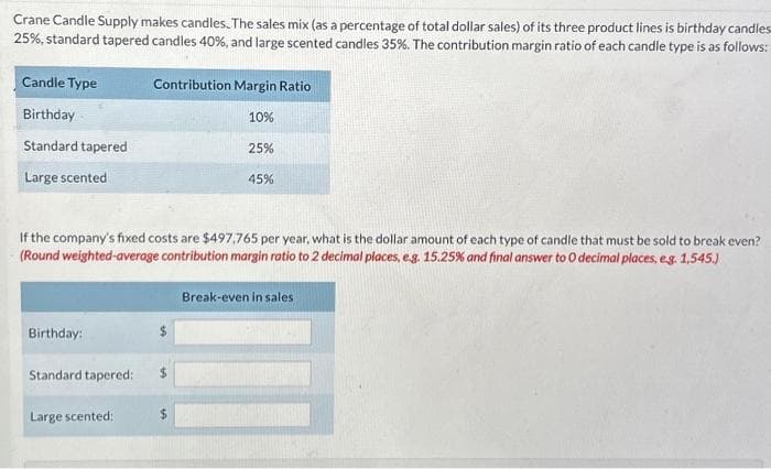 Crane Candle Supply makes candles. The sales mix (as a percentage of total dollar sales) of its three product lines is birthday candles
25%, standard tapered candles 40%, and large scented candles 35%. The contribution margin ratio of each candle type is as follows:
Candle Type
Birthday
Standard tapered
Large scented
Birthday:
Standard tapered:
Contribution Margin Ratio
Large scented:
If the company's fixed costs are $497,765 per year, what is the dollar amount of each type of candle that must be sold to break even?
(Round weighted-average contribution margin ratio to 2 decimal places, e.g. 15.25% and final answer to O decimal places, e.g. 1,545.)
10%
$
25%
45%
Break-even in sales