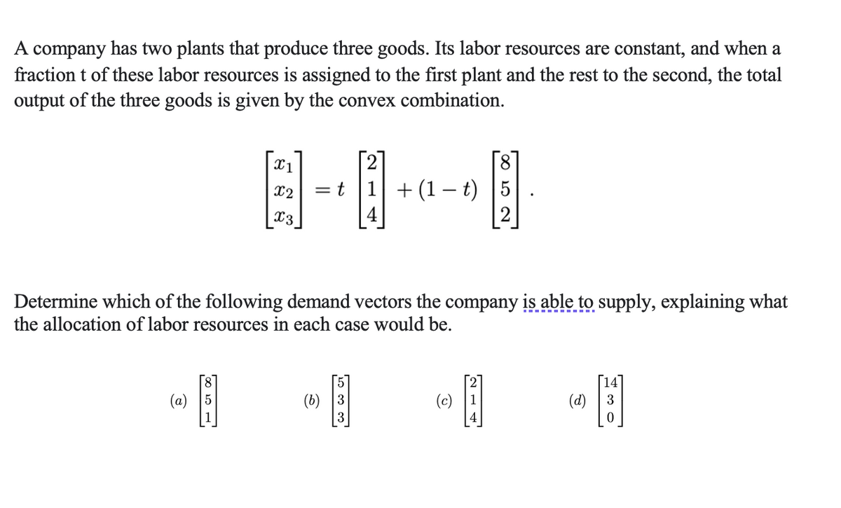 A company has two plants that produce three goods. Its labor resources are constant, and when a
fraction t of these labor resources is assigned to the first plant and the rest to the second, the total
output of the three goods is given by the convex combination.
(a)
Determine which of the following demand vectors the company is able to supply, explaining what
the allocation of labor resources in each case would be.
100 10
X1
X2
X3
[5]
=t|1| + (1 – t) 5
PÅ
[6]
[31]
(b) 3
(c)
H
(d)
14
3
0