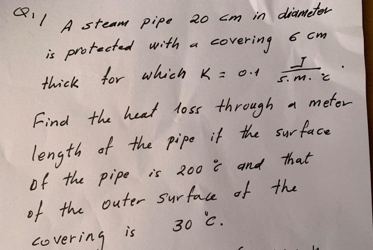 A steam pipe 20 cm in diametor
is protected with
thick for which K = 0.1
covering
6 cm
a
S.m.
Find the heal toss through
meter
of the pipe it the sur face
length
of the pipe is
Syr
200 Ĉ and that
of the outer surface of the
30 č.
co vering is
