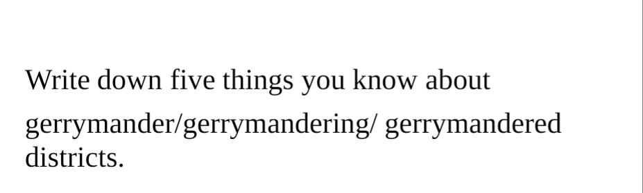 Write down five things you know about
gerrymander/gerrymandering/ gerrymandered
districts.
