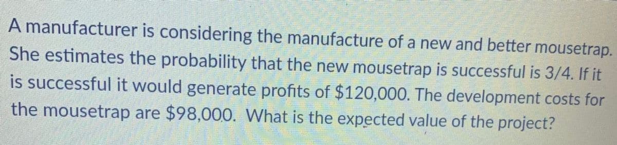 A manufacturer is considering the manufacture of a new and better mousetrap.
She estimates the probability that the new mousetrap is successful is 3/4. If it
is successful it would generate profits of $120,000. The development costs for
the mousetrap are $98,000. What is the expected value of the project?
