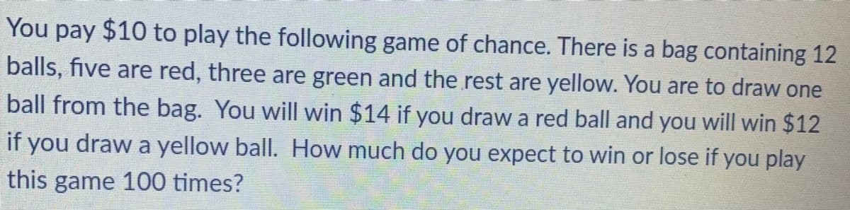 You pay $10 to play the following game of chance. There is a bag containing 12
balls, five are red, three are green and the rest are yellow. You are to draw one
ball from the bag. You will win $14 if you draw a red ball and you will win $12
if
you
draw a yellow ball. How much do you expect to win or lose if you play
this game 100 times?
