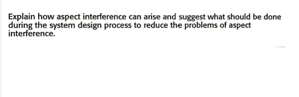 Explain how aspect interference can arise and suggest what should be done
during the system design process to reduce the problems of aspect
interference.