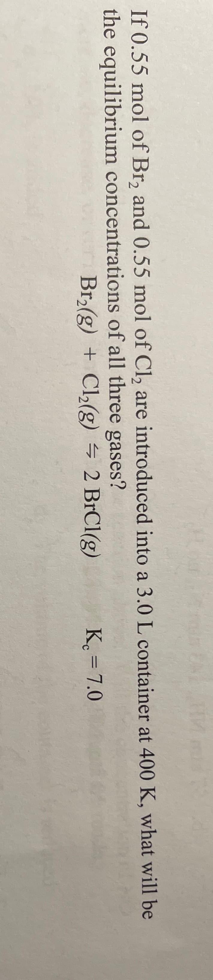 If 0.55 mol of Br, and 0.55 mol of Cl, are introduced into a 3.0 L container at 400 K, what will be
the equilibrium concentrations of all three gases?
Br(g) + Cl2(g) = 2 BrCl(g)
K. = 7.0
%3D
