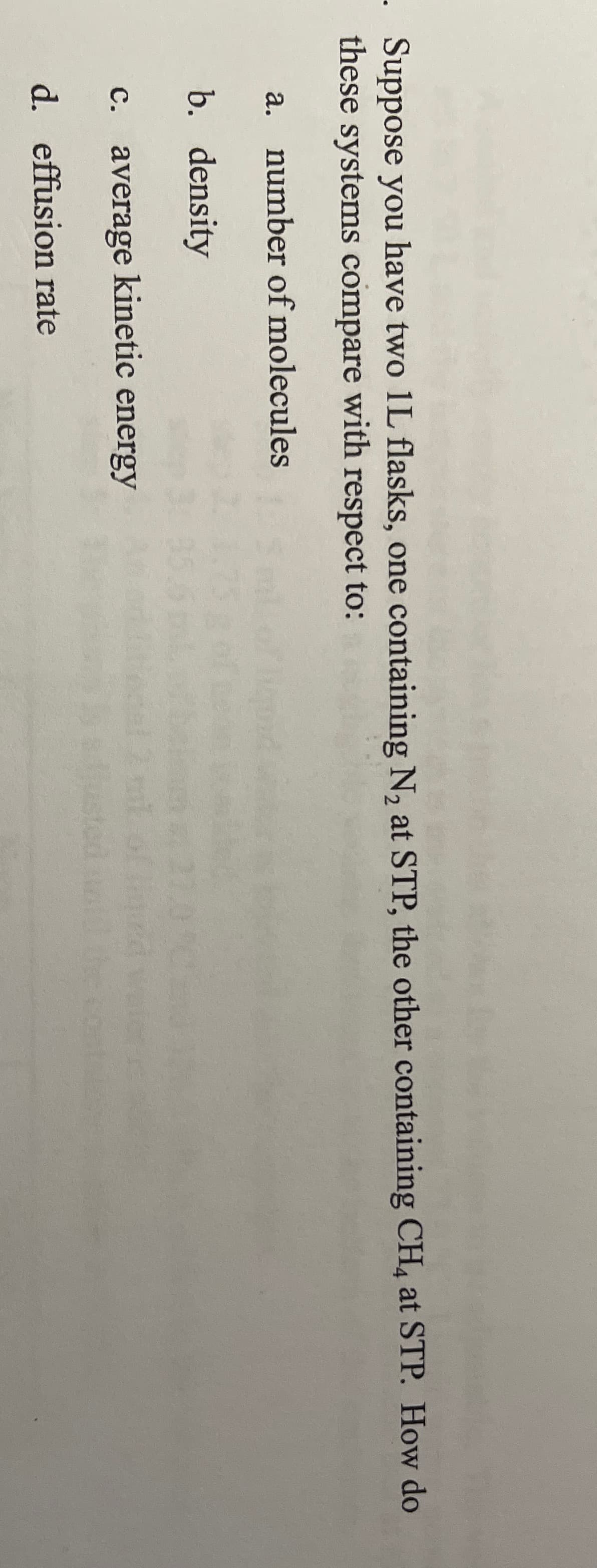 - Suppose you have two 1L flasks, one containing N, at STP, the other containing CH, at STP. How do
these systems compare with respect to:
a. number of molecules
b. density
c. average kinetic energy
Just
d. effusion rate
