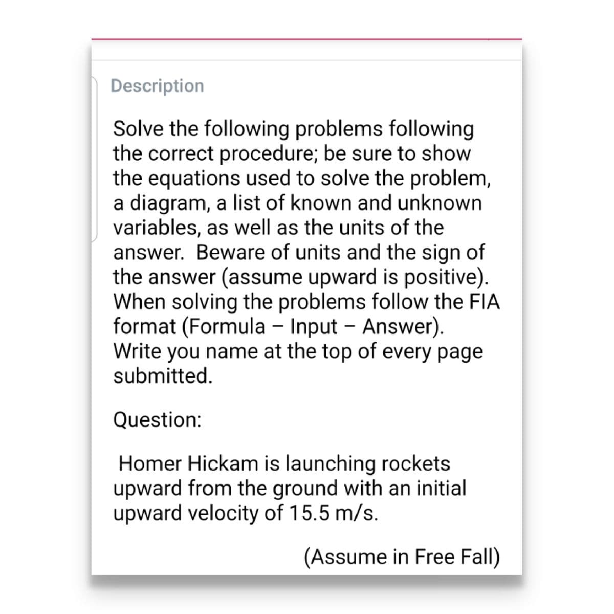 Description
Solve the following problems following
the correct procedure; be sure to show
the equations used to solve the problem,
a diagram, a list of known and unknown
variables, as well as the units of the
answer. Beware of units and the sign of
the answer (assume upward is positive).
When solving the problems follow the FIA
format (Formula - Input – Answer).
Write you name at the top of every page
submitted.
Question:
Homer Hickam is launching rockets
upward from the ground with an initial
upward velocity of 15.5 m/s.
(Assume in Free Fall)
