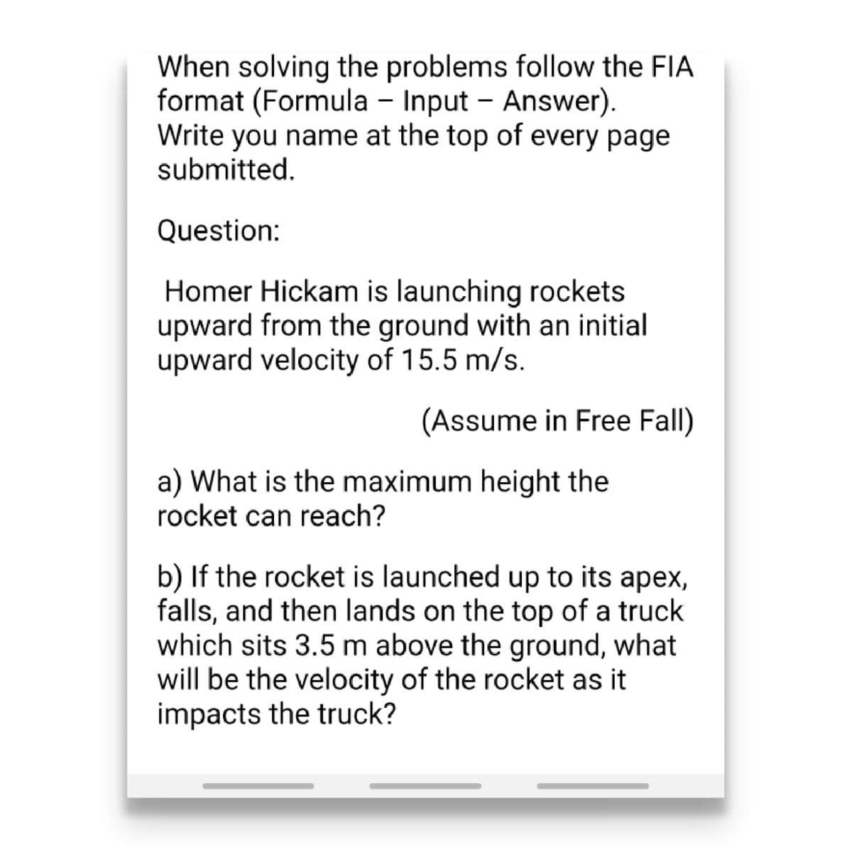 When solving the problems follow the FIA
format (Formula – Input - Answer).
Write you name at the top of every page
submitted.
Question:
Homer Hickam is launching rockets
upward from the ground with an initial
upward velocity of 15.5 m/s.
(Assume in Free Fall)
a) What is the maximum height the
rocket can reach?
b) If the rocket is launched up to its apex,
falls, and then lands on the top of a truck
which sits 3.5 m above the ground, what
will be the velocity of the rocket as it
impacts the truck?
