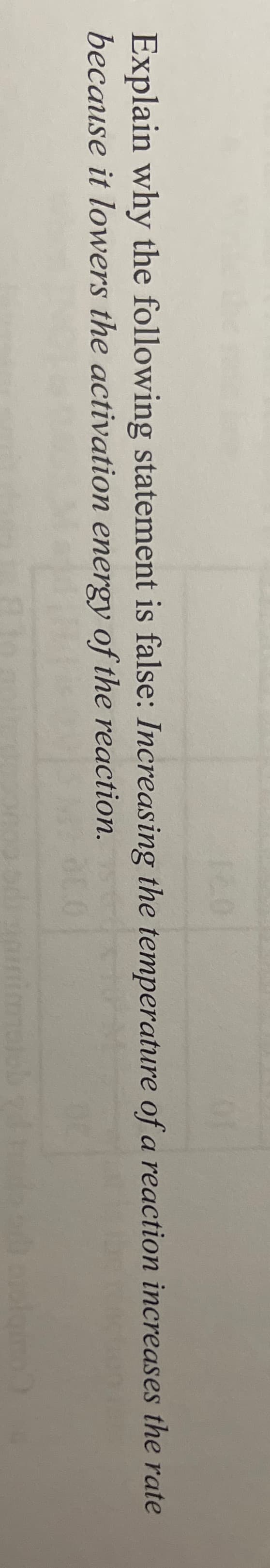 Explain why the following statement is false: Increasing the temperature of a reaction increases the rate
because it lowers the activation energy of the reaction.
