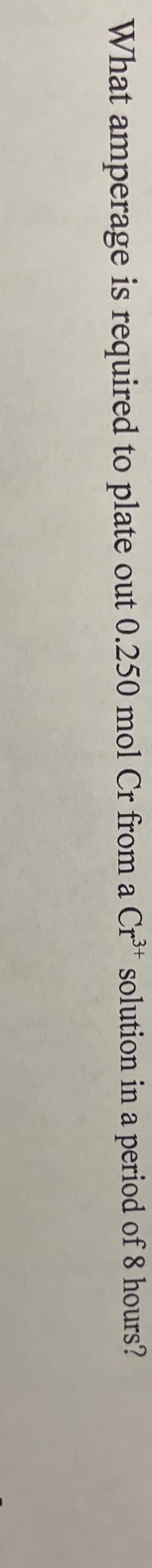 ,3+
What amperage is required to plate out 0.250 mol Cr from a Cr³* solution in a period of 8 hours?
