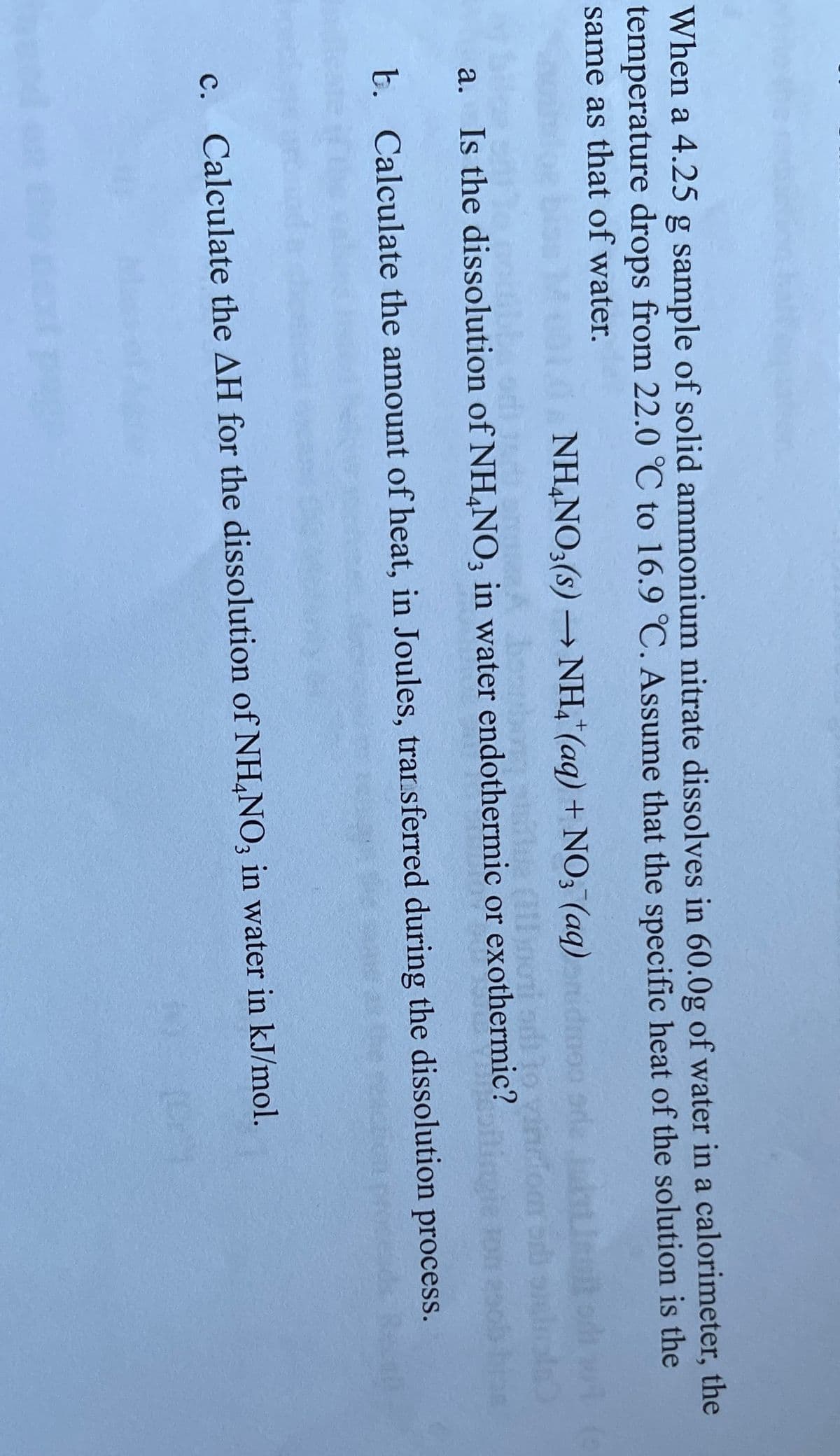 When a 4.25 g sample of solid ammonium nitrate dissolves in 60.0g of water in a calorimeter, the
temperature drops from 22.0 °C to 16.9 °C. Assume that the specific heat of the solution is the
same as that of water.
NH,NO3(s) → NH,"(aq) + NO3 (aq)dmoo
a. Is the dissolution of NH,NO, in water endothermic or exothermic?
b. Calculate the amount of heat, in Joules, trarsferred during the dissolution process.
c. Calculate the AH for the dissolution of NH,NO, in water in kJ/mol.
