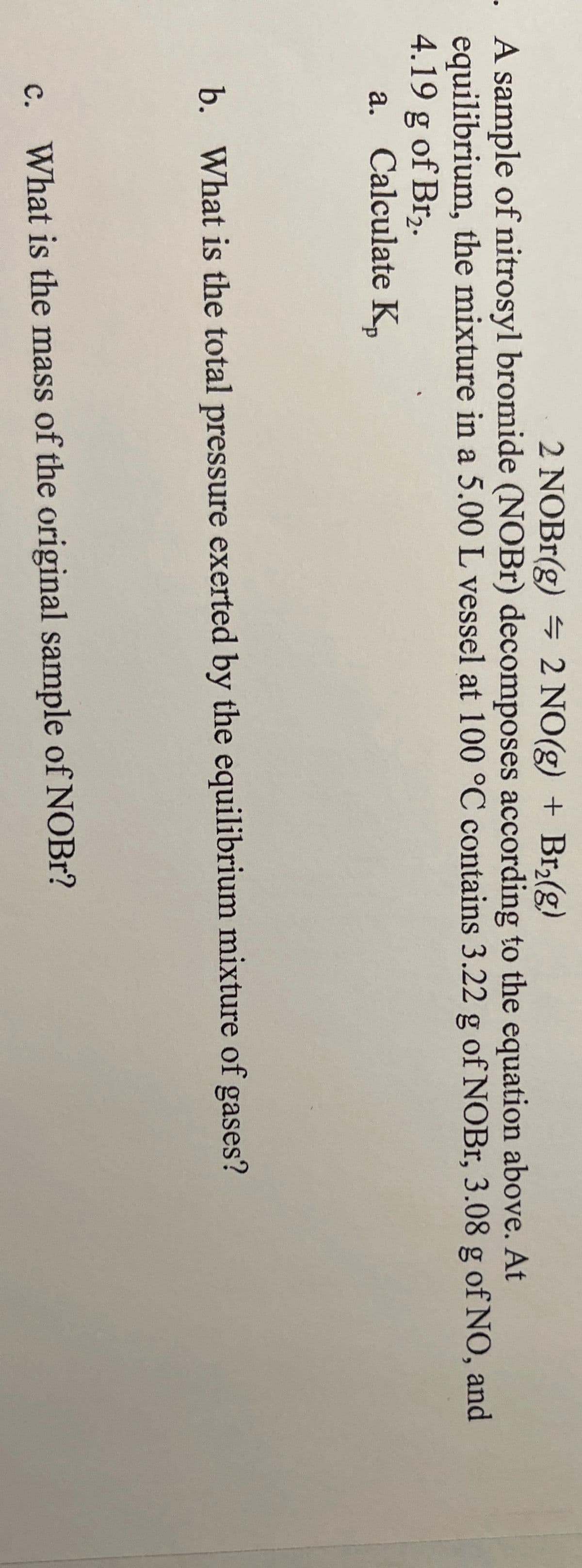 2 NOB1(g) 2 NO(g) + Br2(g)
. A sample of nitrosyl bromide (NOB1) decomposes according to the equation above. At
equilibrium, the mixture in a 5.00 L vessel at 100 °C contains 3.22 g of NOBr, 3.08 g of NO, and
4.19 g of Br,.
a. Calculate K,
b. What is the total pressure exerted by the equilibrium mixture of gases?
c. What is the mass of the original sample of NOBr?

