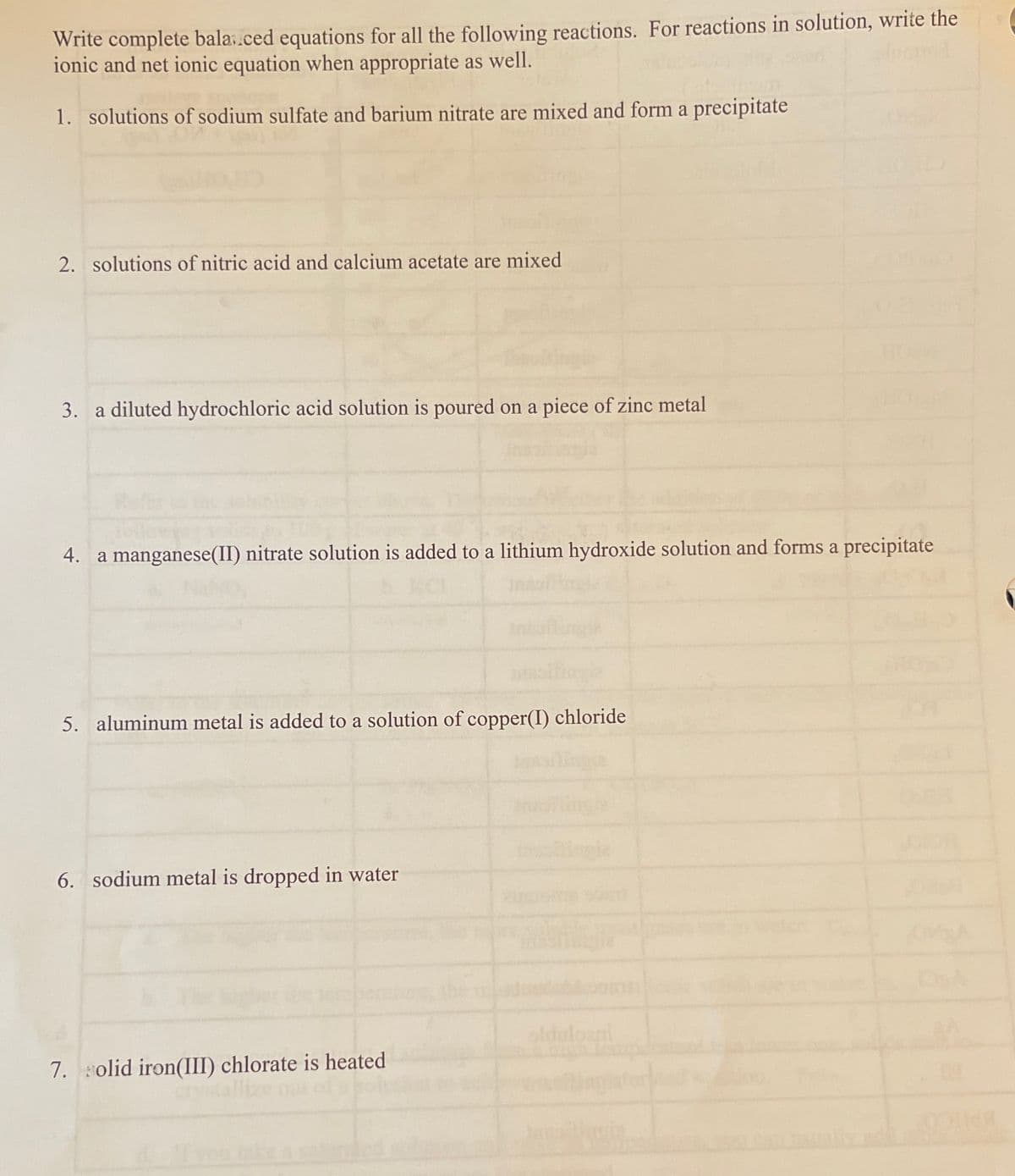 Write complete bala.ced equations for all the following reactions. For reactions in solution, write the
ionic and net ionic equation when appropriate as well.
1. solutions of sodium sulfate and barium nitrate are mixed and form a precipitate
2. solutions of nitric acid and calcium acetate are mixed
3. a diluted hydrochloric acid solution is poured on a piece of zinc metal
4. a manganese(II) nitrate solution is added to a lithium hydroxide solution and forms a precipitate
5. aluminum metal is added to a solution of copper(I) chloride
6. sodium metal is dropped in water
embernt
olduloani
7. olid iron(III) chlorate is heated
Tlize out
