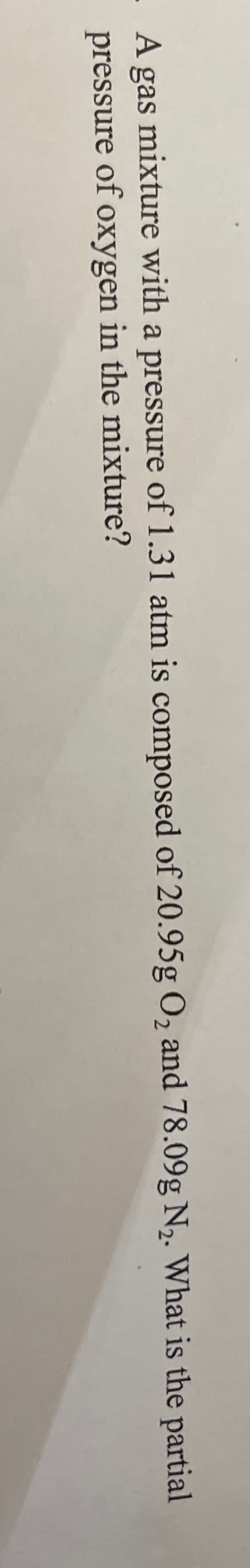 A gas mixture with a pressure of 1.31 atm is composed of 20.95g O2 and 78.09g N2. What is the partial
pressure of oxygen in the mixture?
