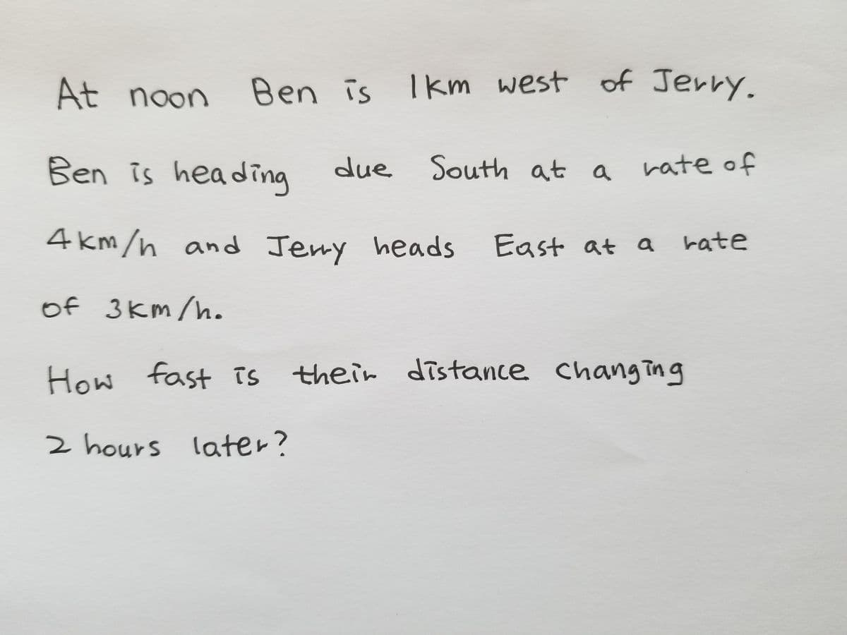 At noon
Ben is Ikm west of Jerry.
Ben is heading
due South at a
rate of
4 km/n and Jemy heads
East at a rate
of 3km /h.
How
fast is their distance changing
TS
2 hours later?
