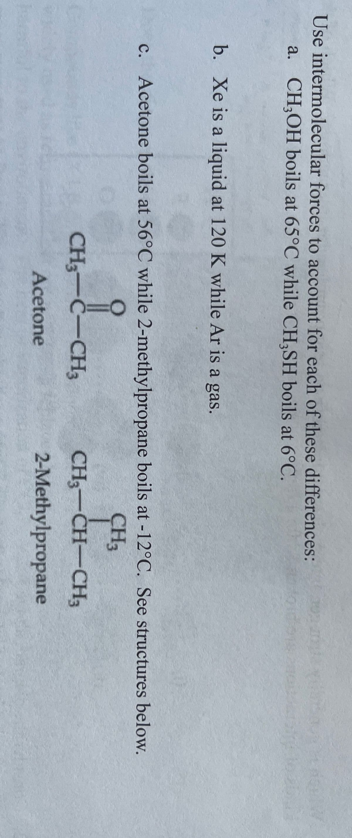 Use intermolecular forces to account for each of these differences:
a. CH;OH boils at 65°C while CH;SH boils at 6°C.
b. Xe is a liquid at 120 K while Ar is a gas.
c. Acetone boils at 56°C while 2-methylpropane boils at -12°C. See structures below.
CH3
CH3-C-CH3
CH3-CH-CH3
Acetone
2-Methylpropane
