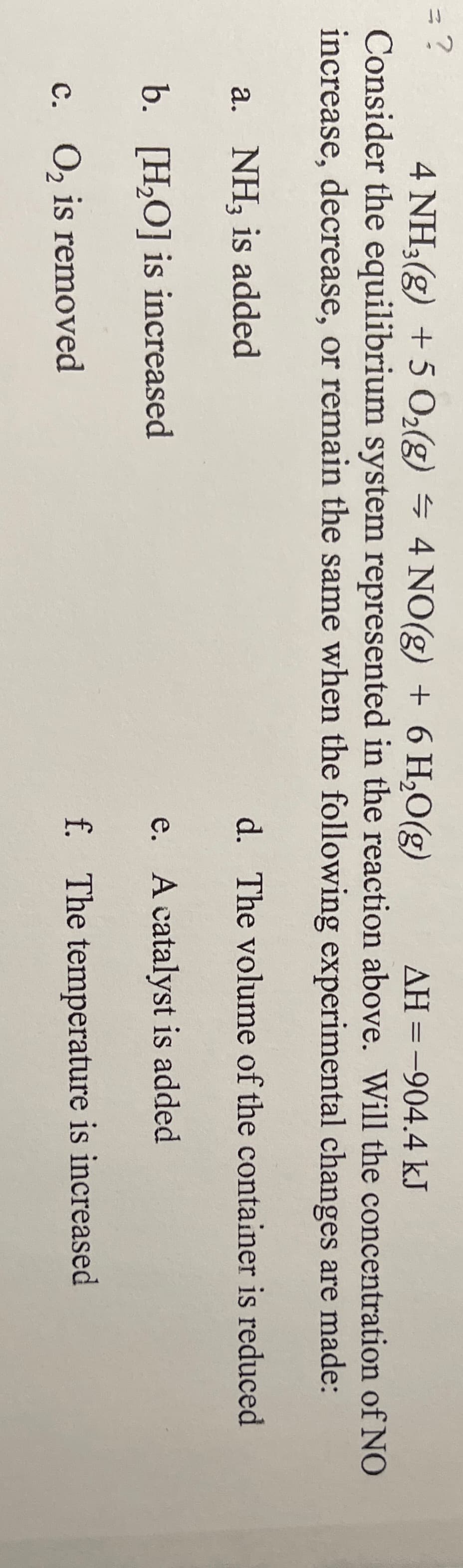 4 NH3(g) +5 O2(g) = 4 NO(g) + 6 H,0(g)
AH =-904.4 kJ
Consider the equilibrium system represented in the reaction above. Will the concentration of NO
increase, decrease, or remain the same when the following experimental changes are made:
a. NH, is added
d. The volume of the container is reduced
b. [H,O] is increased
e. A catalyst is added
c. O, is removed
f. The temperature is increased
