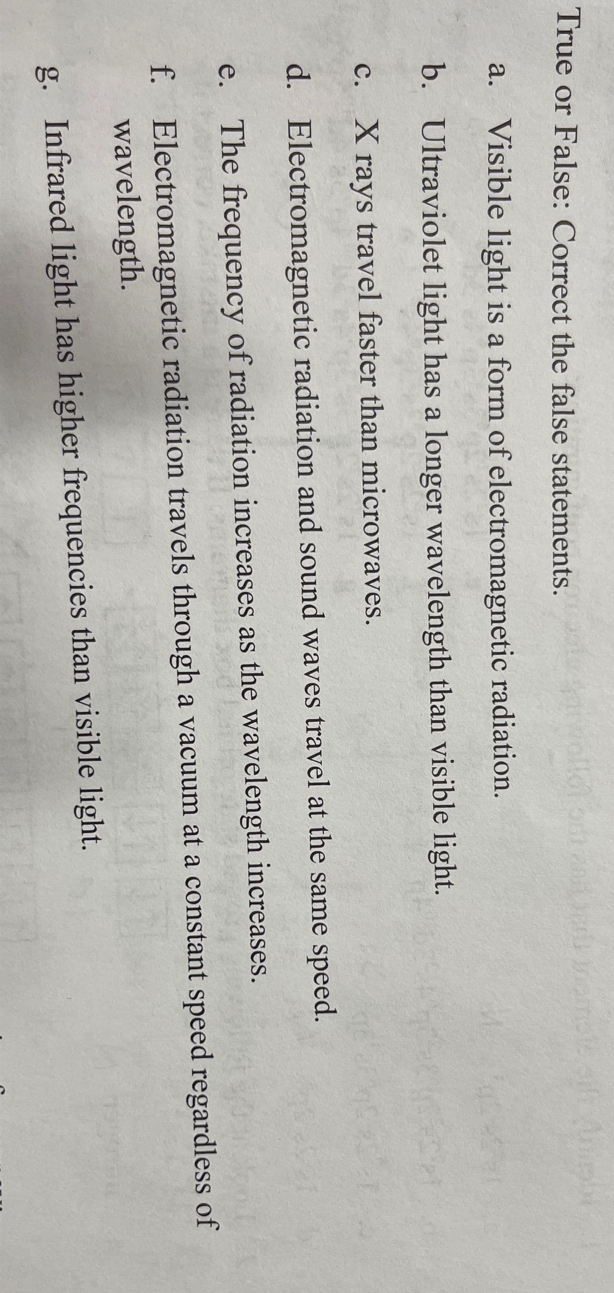 True or False: Correct the false statements.
a. Visible light is a form of electromagnetic radiation.
b. Ultraviolet light has a longer wavelength than visible light.
с.
X rays travel faster than microwaves.
d. Electromagnetic radiation and sound waves travel at the same speed.
e. The frequency of radiation increases as the wavelength increases.
f. Electromagnetic radiation travels through a vacuum at a constant speed regardless of
wavelength.
g. Infrared light has higher frequencies than visible light.
