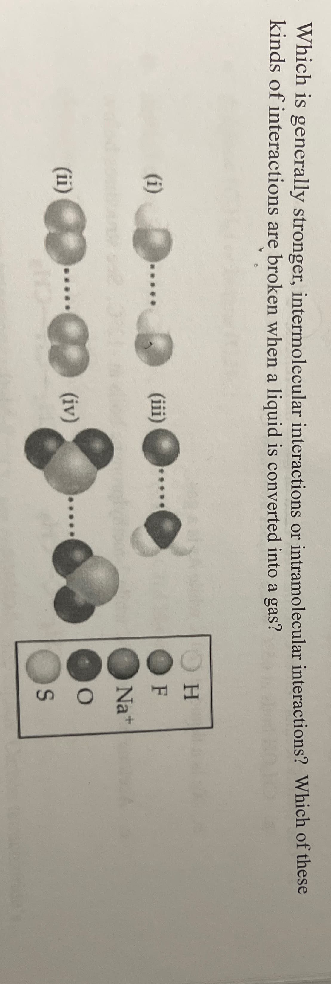 Which is generally stronger, intermolecular interactions or intramolecular interactions? Which of these
kinds of interactions are broken when a liquid is converted into a gas?
H.
(i)
(iii)
F
Na+
(ii)
(iv)
