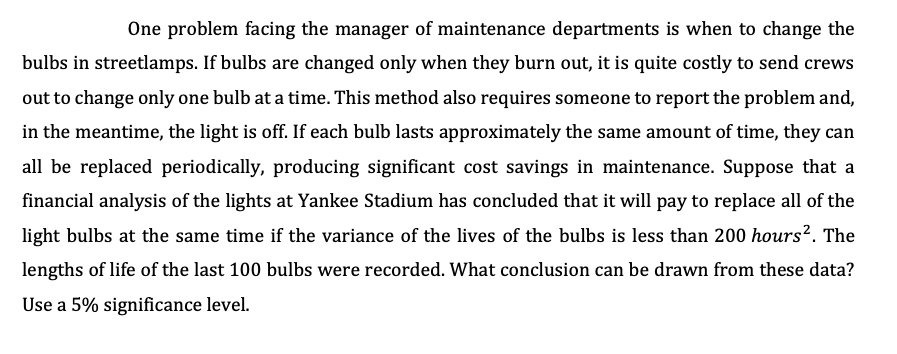 One problem facing the manager of maintenance departments is when to change the
bulbs in streetlamps. If bulbs are changed only when they burn out, it is quite costly to send crews
out to change only one bulb at a time. This method also requires someone to report the problem and,
in the meantime, the light is off. If each bulb lasts approximately the same amount of time, they can
all be replaced periodically, producing significant cost savings in maintenance. Suppose that a
financial analysis of the lights at Yankee Stadium has concluded that it will pay to replace all of the
light bulbs at the same time if the variance of the lives of the bulbs is less than 200 hours². The
lengths of life of the last 100 bulbs were recorded. What conclusion can be drawn from these data?
Use a 5% significance level.
