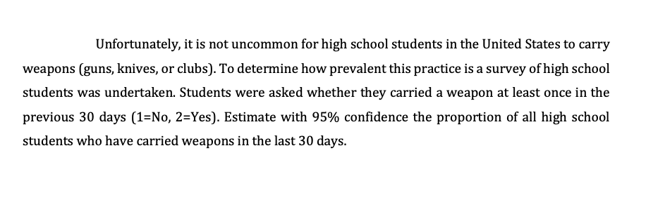 Unfortunately, it is not uncommon for high school students in the United States to carry
weapons (guns, knives, or clubs). To determine how prevalent this practice is a survey of high school
students was undertaken. Students were asked whether they carried a weapon at least once in the
previous 30 days (1=No, 2=Yes). Estimate with 95% confidence the proportion of all high school
students who have carried weapons in the last 30 days.
