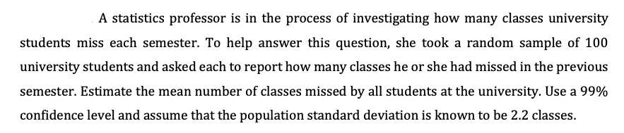 A statistics professor is in the process of investigating how many classes university
students miss each semester. To help answer this question, she took a random sample of 100
university students and asked each to report how many classes he or she had missed in the previous
semester. Estimate the mean number of classes missed by all students at the university. Use a 99%
confidence level and assume that the population standard deviation is known to be 2.2 classes.
