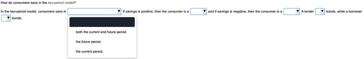 How do consumers save in the two-period model?
In the two-period model, consumers save in
bonds.
If savings is positive, then the consumer is a
both the current and future period.
the future period.
the current period.
▼and if savings is negative, then the consumer is a
▼ A lender
bonds, while a borrower