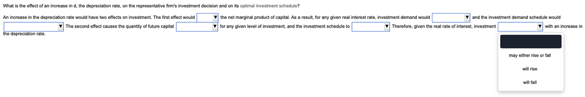 What is the effect of an increase in d, the depreciation rate, on the representative firm's investment decision and on its optimal investment schedule?
An increase in the depreciation rate would have two effects on investment. The first effect would
The second effect causes the quantity of future capital
the depreciation rate.
and the investment demand schedule would
with an increase in
the net marginal product of capital. As a result, for any given real interest rate, investment demand would
for any given level of investment, and the investment schedule to
Therefore, given the real rate of interest, investment
may either rise or fall
will rise
will fall